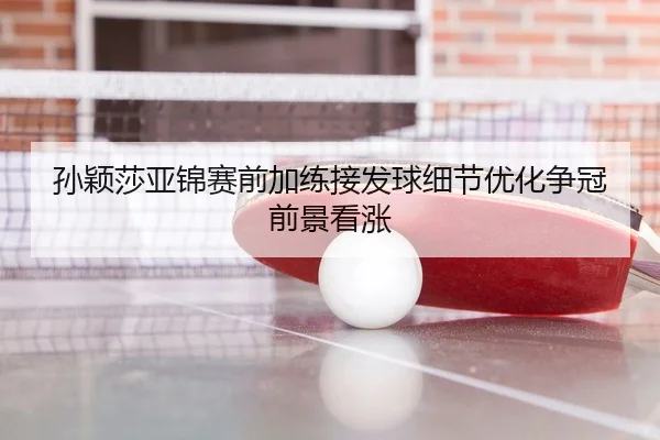 孙颖莎亚锦赛前加练接发球细节优化争冠前景看涨